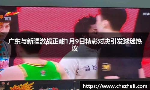 广东与新疆激战正酣1月9日精彩对决引发球迷热议