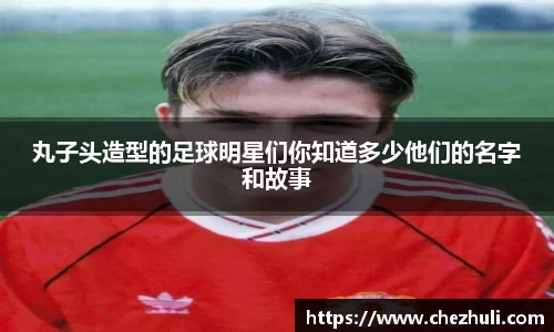 丸子头造型的足球明星们你知道多少他们的名字和故事