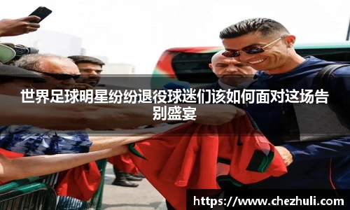世界足球明星纷纷退役球迷们该如何面对这场告别盛宴