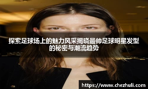 探索足球场上的魅力风采揭晓最帅足球明星发型的秘密与潮流趋势