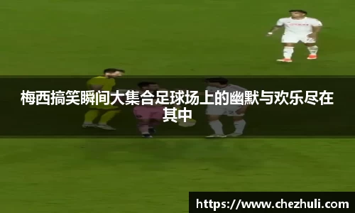 梅西搞笑瞬间大集合足球场上的幽默与欢乐尽在其中