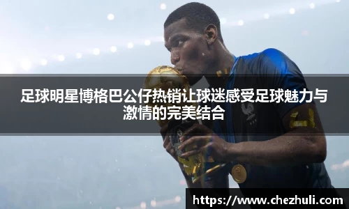 足球明星博格巴公仔热销让球迷感受足球魅力与激情的完美结合